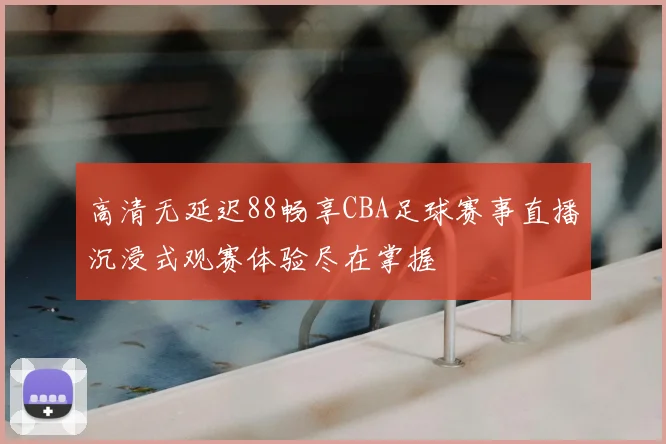 高清无延迟88畅享CBA足球赛事直播沉浸式观赛体验尽在掌握