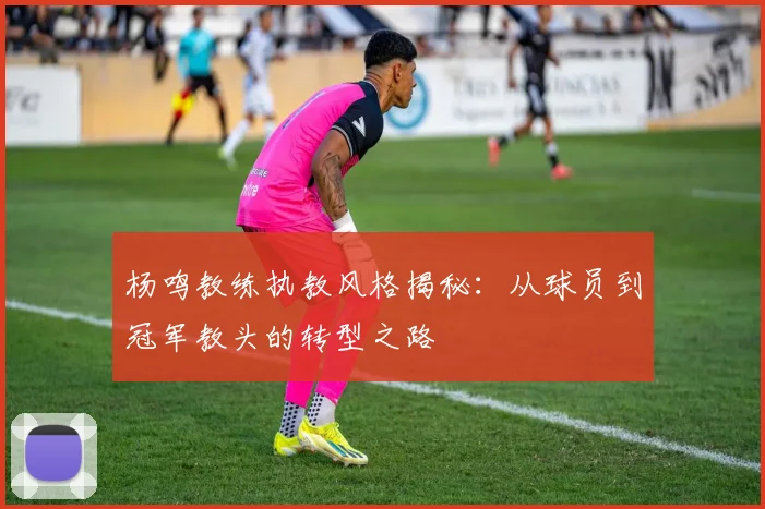杨鸣教练执教风格揭秘：从球员到冠军教头的转型之路