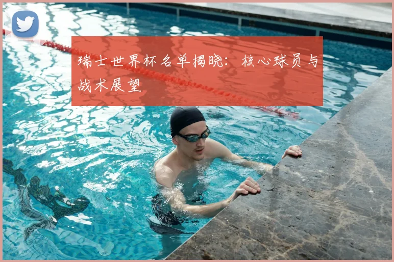 瑞士世界杯名单揭晓：核心球员与战术展望