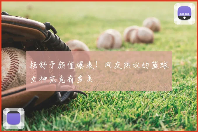 杨舒予颜值爆表！网友热议的篮球女神究竟有多美