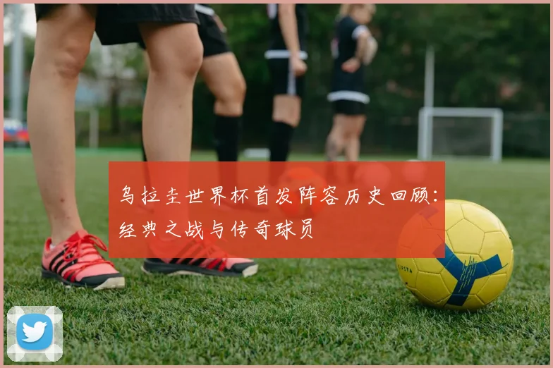 乌拉圭世界杯首发阵容历史回顾：经典之战与传奇球员