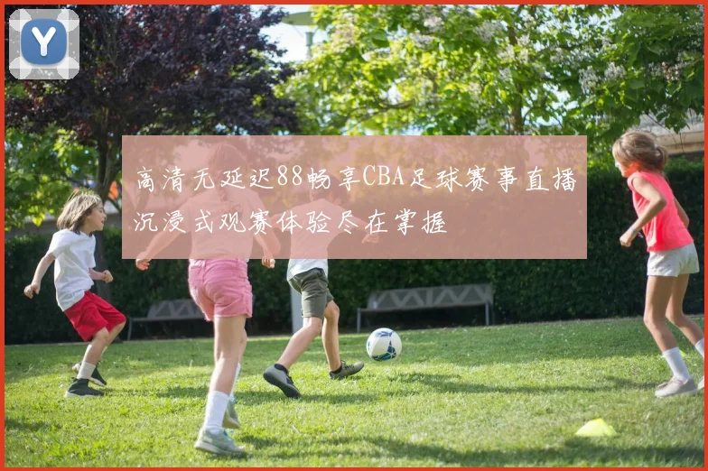 高清无延迟88畅享CBA足球赛事直播沉浸式观赛体验尽在掌握