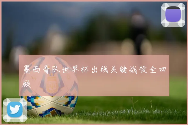 墨西哥队世界杯出线关键战役全回顾